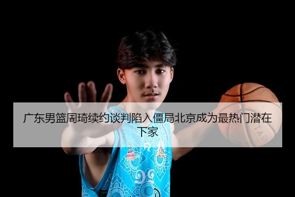 广东男篮周琦续约谈判陷入僵局北京成为最热门潜在下家