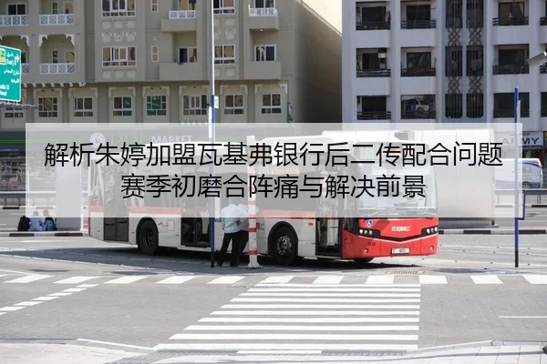 解析朱婷加盟瓦基弗银行后二传配合问题 赛季初磨合阵痛与解决前景