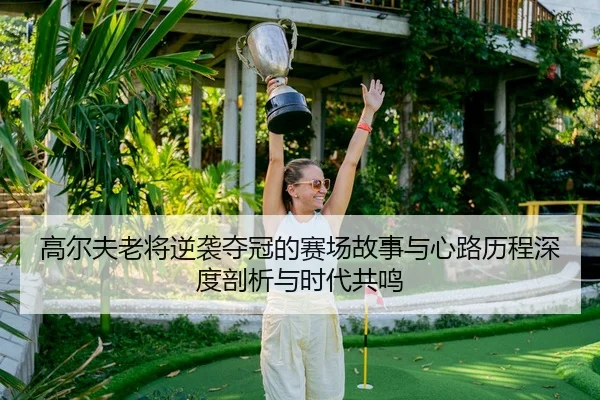 高尔夫老将逆袭夺冠的赛场故事与心路历程深度剖析与时代共鸣