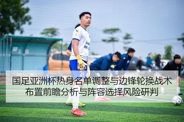 国足亚洲杯热身名单调整与边锋轮换战术布置前瞻分析与阵容选择风险研判
